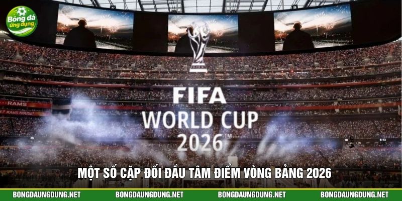 Một số cặp đối đầu tâm điểm vòng bảng 2026